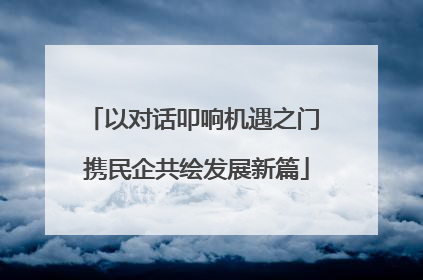 以对话叩响机遇之门 携民企共绘发展新篇