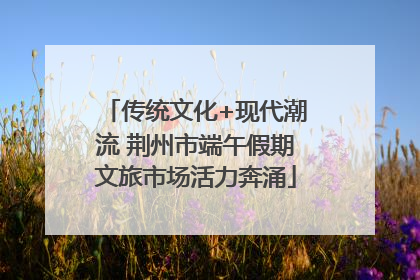 传统文化+现代潮流 荆州市端午假期文旅市场活力奔涌