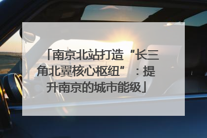 南京北站打造“长三角北翼核心枢纽”：提升南京的城市能级