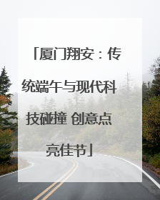 厦门翔安：传统端午与现代科技碰撞 创意点亮佳节
