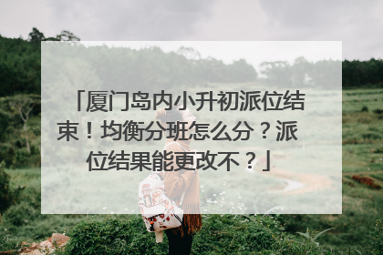 厦门岛内小升初派位结束！均衡分班怎么分？派位结果能更改不？