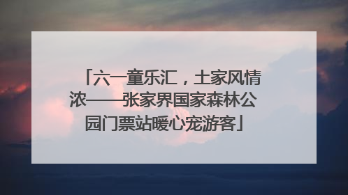 六一童乐汇，土家风情浓——张家界国家森林公园门票站暖心宠游客