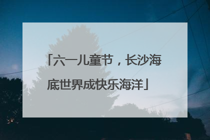 六一儿童节，长沙海底世界成快乐海洋
