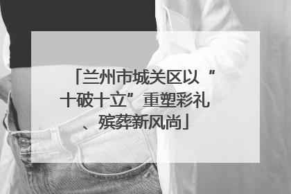 兰州市城关区以“十破十立”重塑彩礼、殡葬新风尚