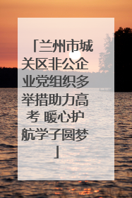 兰州市城关区非公企业党组织多举措助力高考 暖心护航学子圆梦
