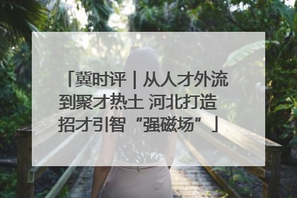 冀时评｜从人才外流到聚才热土 河北打造招才引智“强磁场”