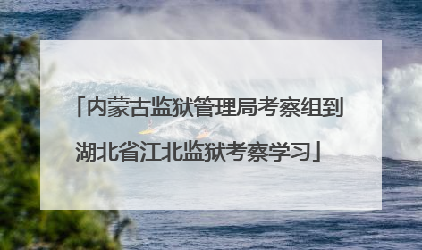内蒙古监狱管理局考察组到湖北省江北监狱考察学习