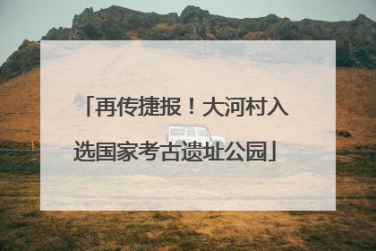 再传捷报！大河村入选国家考古遗址公园