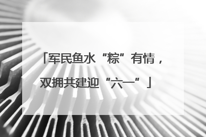军民鱼水“粽”有情，双拥共建迎“六一”