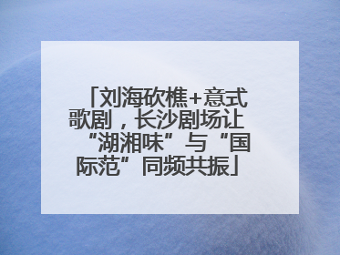 刘海砍樵+意式歌剧，长沙剧场让“湖湘味”与“国际范”同频共振