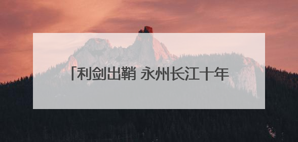 利剑出鞘 永州长江十年禁渔执法行动全面打响