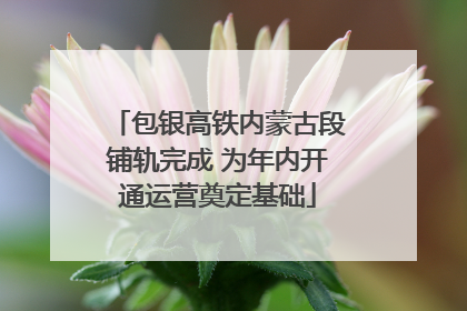 包银高铁内蒙古段铺轨完成 为年内开通运营奠定基础