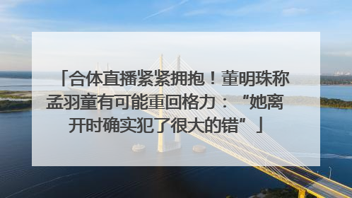 合体直播紧紧拥抱！董明珠称孟羽童有可能重回格力：“她离开时确实犯了很大的错”