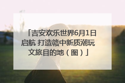 吉安欢乐世界6月1日启航 打造赣中新质潮玩文旅目的地（图）