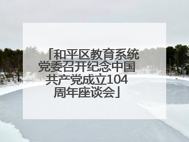 和平区教育系统党委召开纪念中国共产党成立104周年座谈会
