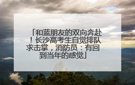 和蓝朋友的双向奔赴！长沙高考生自觉排队求击掌，消防员：有回到当年的感觉