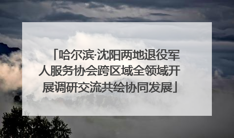 哈尔滨·沈阳两地退役军人服务协会跨区域全领域开展调研交流共绘协同发展