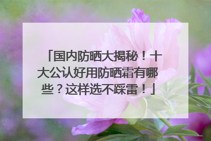 国内防晒大揭秘！十大公认好用防晒霜有哪些？这样选不踩雷！