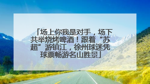 场上你我是对手，场下共举烧烤啤酒！跟着“苏超”游镇江，徐州球迷凭球票畅游名山胜景