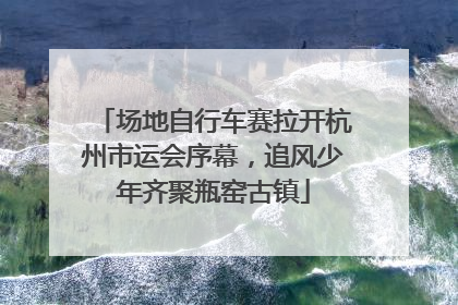 场地自行车赛拉开杭州市运会序幕，追风少年齐聚瓶窑古镇