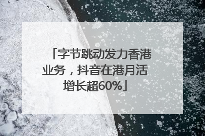 字节跳动发力香港业务，抖音在港月活增长超60%