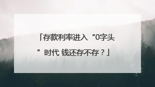 存款利率进入“0字头”时代 钱还存不存？