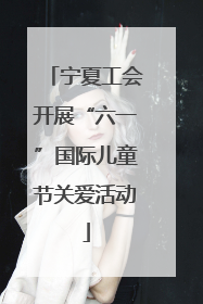 宁夏工会开展“六一”国际儿童节关爱活动
