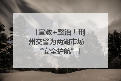 宣教+整治！荆州交警为两湖市场“安全护航”