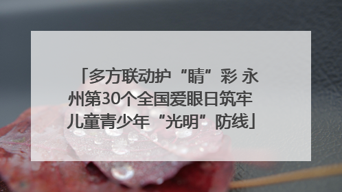 多方联动护“睛”彩 永州第30个全国爱眼日筑牢儿童青少年“光明”防线