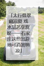 太行叠翠藏凉夏 戏水品艺享欢娱——石家庄这些出游地可消暑纳凉