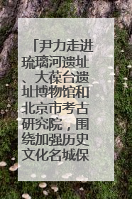 尹力走进琉璃河遗址、大葆台遗址博物馆和北京市考古研究院，围绕加强历史文化名城保护调研