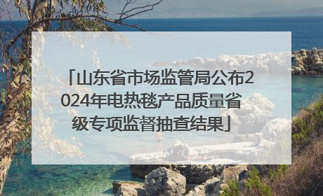山东省市场监管局公布2024年电热毯产品质量省级专项监督抽查结果