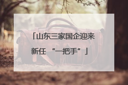 山东三家国企迎来新任 “一把手”