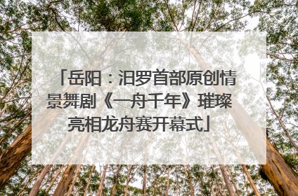 岳阳：汨罗首部原创情景舞剧《一舟千年》璀璨亮相龙舟赛开幕式