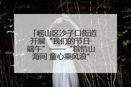 崂山区沙子口街道开展“我们的节日·端午”——“粽情山海间 童心乘风浪”文明实践活动