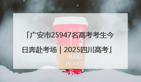 广安市25947名高考考生今日奔赴考场｜2025四川高考