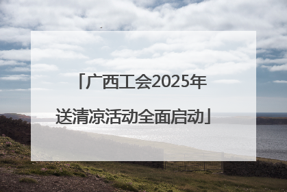 广西工会2025年送清凉活动全面启动