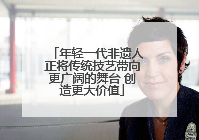 年轻一代非遗人正将传统技艺带向更广阔的舞台 创造更大价值