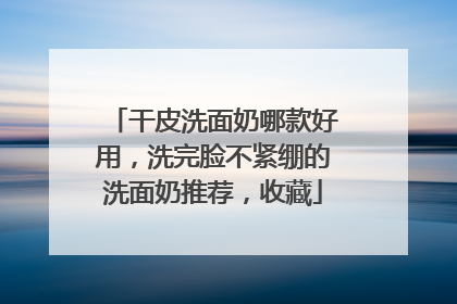 干皮洗面奶哪款好用，洗完脸不紧绷的洗面奶推荐，收藏