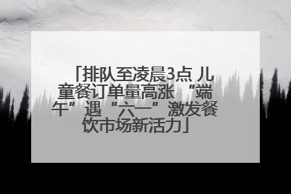 排队至凌晨3点 儿童餐订单量高涨 “端午”遇“六一”激发餐饮市场新活力