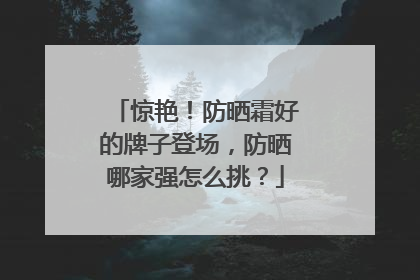 惊艳！防晒霜好的牌子登场，防晒哪家强怎么挑？