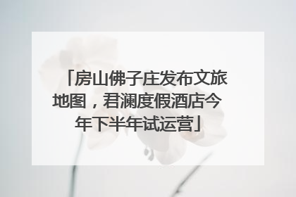 房山佛子庄发布文旅地图，君澜度假酒店今年下半年试运营