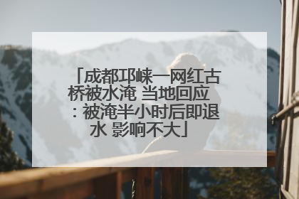 成都邛崃一网红古桥被水淹 当地回应：被淹半小时后即退水 影响不大