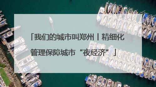 我们的城市叫郑州丨精细化管理保障城市“夜经济”