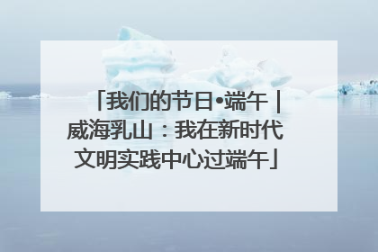 我们的节日•端午｜威海乳山：我在新时代文明实践中心过端午