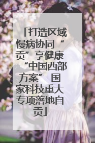 打造区域慢病协同“贡”享健康“中国西部方案” 国家科技重大专项落地自贡