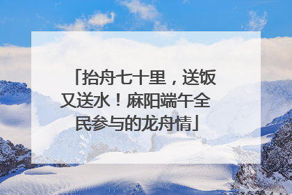 抬舟七十里，送饭又送水！麻阳端午全民参与的龙舟情