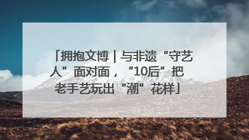 拥抱文博｜与非遗“守艺人”面对面，“10后”把老手艺玩出“潮”花样