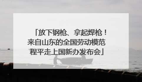 放下钢枪、拿起焊枪！来自山东的全国劳动模范程平走上国新办发布会