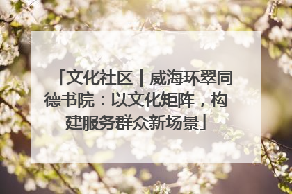 文化社区｜威海环翠同德书院：以文化矩阵，构建服务群众新场景